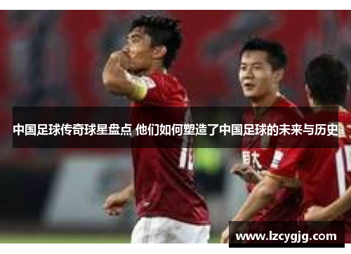 中国足球传奇球星盘点 他们如何塑造了中国足球的未来与历史