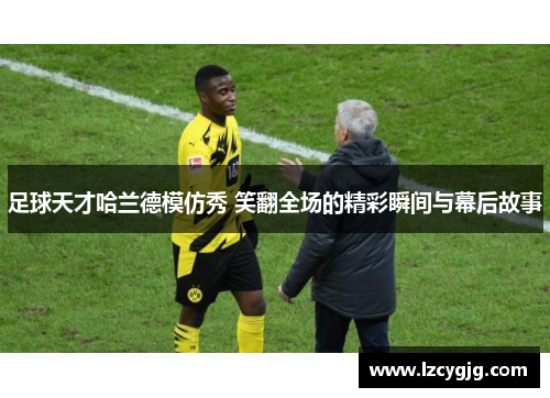 足球天才哈兰德模仿秀 笑翻全场的精彩瞬间与幕后故事
