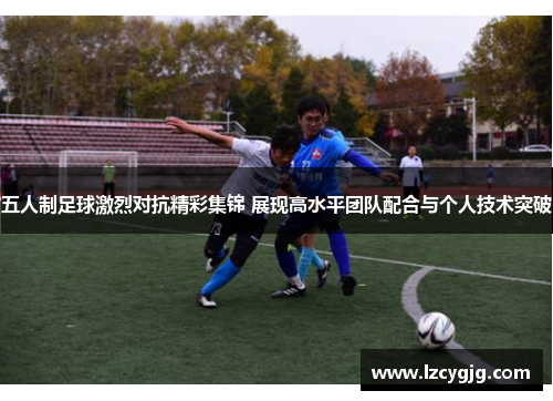 五人制足球激烈对抗精彩集锦 展现高水平团队配合与个人技术突破