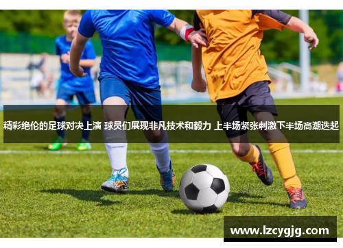 精彩绝伦的足球对决上演 球员们展现非凡技术和毅力 上半场紧张刺激下半场高潮迭起