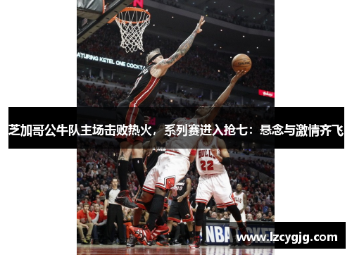 芝加哥公牛队主场击败热火，系列赛进入抢七：悬念与激情齐飞